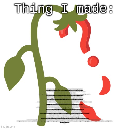 Wilting? | Thing I made:; Let’s say that you wish to flip a switch, there is no point to the switch and it doesn’t do anything, and that’s because you didn’t hire an electrician because it was too expensive, and was too lazy to wire it yourself, but you had all the time in the world to do it. You didn’t want to wire it because last time there was a rat in the walls, and that was quote on quote “too scary,” and that leads into the fact that you also didn’t hire an exterminator, because if they came, they’re realize that your house wasn’t up to code, then the Home Association would be phoned, and they’d be on you about it as if they weren’t already breathing down your neck because your dumb uncle Tom thought it would’ve been a good idea to cannonball into your pool after you’d already drained the water, and broke his hip bone, and now you’ve got all this damn paperwork to sign and hundreds of dollars to pay after he sued you for "psychological trauma.”
	Before you flip the switch, you must first inspect the switch and the surrounding area, to make sure it is safe to do so. You must also make sure that the switch is aligned perfectly with the wall, and that the switch is already flipped off, because last time that you didn’t do that, you accidentally turned off the life support, and killed your cousin three times removed. Luckily no one caught you, but you still feel a bit of guilt. Not too much though as he wasn’t very close, but he did bail you out of jail for accidentally running over someone’s mailbox. You must also make sure that the surrounding area isn’t dangerous, and that you’re wearing gloves, because you took that online test three years ago and are pretty sure that you might possibly be allergic to latex, and aren’t sure if the light switch contains it, as you couldn’t find the nutritional facts on the back.
	After putting your gloves on and safety goggles (you don’t want to accidentally let any microplastic that came off the switch due to the friction from your gloves get into your eyes) you’re prepared to flip your switch. But wait! You’ve never flipped a switch before. This is a monumental turning point in your life! You’ll need to remember this forever, and show it off to others to see the pride from their eyes drain due to your sheer superiority, and be able to feed on their humility. You’ll need to go grab your phone and record a video of this extraordinary moment. But unfortunately your phone didn’t fully charge last night after you spent 6 hours doomscrolling on youtube, and constantly thinking “I should probably go to bed now,” but then you’d see a cat playing the piano and have completely forgotten what you were thinking about. After realizing this, you go to plug it in, but it doesn’t charge. Then you remember that you have that weird phone charger that needs to be held at a certain angle in order for it to charge. So you spend the next half an hour trying to find the perfect position, and once you do, you freeze in place, not even daring to move.
	You stay like this for about an hour or so before you unplug it. You try to turn it on, but nothing happens. You click the power button once, twice, three times. Still: Nothing. You follow the cord back behind the bed, and find a hole in the wall where the outlet should have been. You push the bed out of the way and crawl through the hole, only to find that same rat that you saw all those years ago when you were attempting to wire the switch yourself. The rat has now ascended to a much higher rank in the rat hierarchy, and has reached godhood. It looks down at you, and demands a human sacrifice, and then he will charge your phone for you. You run through your mind all the possible candidates, and decide to sacrifice uncle Tom. The rat summons Tom through a demon circle, (mainly because it paid for the unlimited summoning plan, and it’s going to get its money’s worth) and sends him down to the deepest layer of hell, where he is to be skinned, decapitated, and torn apart. After which he will be revived, only for it to start over again.
You look down at your phone, overjoyed to see that it is completely charged. You thank the rat king, and begin heading back to your bedroom. You rush back over to the switch, more than prepared to flip it once and for all. But you get back, and realize that the switch is gone. You search and search for it, but can’t find it anywhere. So you go to your phone and open up the Find My Switch app. You open up the map section, and scroll around, hoping to find it, but can’t. All of a sudden, the realization hits you: Uncle Tom took the switch. You rush back to the rat god, asking him if it can summon the switch back. It says that it cannot, but it can grant you another switch. But that wouldn’t be the same, you need that switch. So you quickly grab 5 candles and a piece of chalk, crafting a makeshift demon circle. You bow and you pray for hours, and then finally it opens up, Satan rising from the floor. You beg Satan to give you the switch back in exchange for your soul, pouring your heart out into your plea. Satan replies, saying that for corporate reasons, he’s no longer allowed to accept souls, or any gifts over 500$ in value, though he does take payments from capital one, as they’ve set up headquarters down there.
You droop your head in disappointment, as you only have a master card. Satan sinks back into the ground, extinguishing the candles as he leaves. You guess that you’ll have to settle for a new switch. You get into your car and head on over to home depot to buy yourself a new switch. You can’t go to Lowes after they wrongfully banned you for setting fire to their heat insulators. (They completely overreacted, as it was only a couple shelves, and would’ve been easy to replace) You walk into home depot, only to see christmas decorations. In August. This sight manages to infuriate you beyond words, the flame that burns in your heart is hotter than the sun itself, the feeling can be felt by those around you. A home depot employee kindly walks up to you and asks if you’d like to join their membership program. This was the last straw. You grab them firmly, and throw them at the giant inflatable santa. Nearby employees begin calling security, and bystanders take a couple steps back, some of them beginning to record you on their phones.
You enter a blind rage, running around and shredding every jolly thing you can get your hands on. Mistletoe, wrapping, reindeers, elf hats, snow machines, ribbon, wreathes, and ornaments all fall under your wrath. Security begins showing up, pulling out their tasers and pointing them at you, demanding that you stop at once. But you don’t listen, you just keep on shredding everything, and before you know it, fifty thousand volts of electricity are being pumped into your body, knocking you out instantly.
You wake up in a jail cell, handcuffs bind your hands behind your back. You’re seated on a cold metal bench, barren and unpadded. You feel a wave of disappointment, sad that you didn’t achieve your goal. You think that this is the end for you, that this is what you’ll be remembered for, the psychopath who destroyed home depot. As you begin to despair, you turn to see a light switch. A light switch. Your dreams can finally come true! You rush over, using your chin to flip it, and you hear the melodious and sweet sound of the *click* as the lights turn off. You did it! You finally did it! An overwhelming feeling of accomplishment floods over you.
But then you realize that you were allergic to latex and explode.
The end. | image tagged in wilting | made w/ Imgflip meme maker