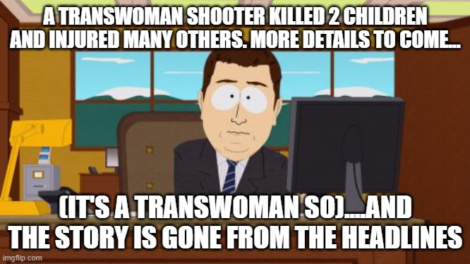 Aaaaand Its Gone | A TRANSWOMAN SHOOTER KILLED 2 CHILDREN AND INJURED MANY OTHERS. MORE DETAILS TO COME... (IT'S A TRANSWOMAN SO)....AND THE STORY IS GONE FROM THE HEADLINES | image tagged in memes,aaaaand its gone | made w/ Imgflip meme maker