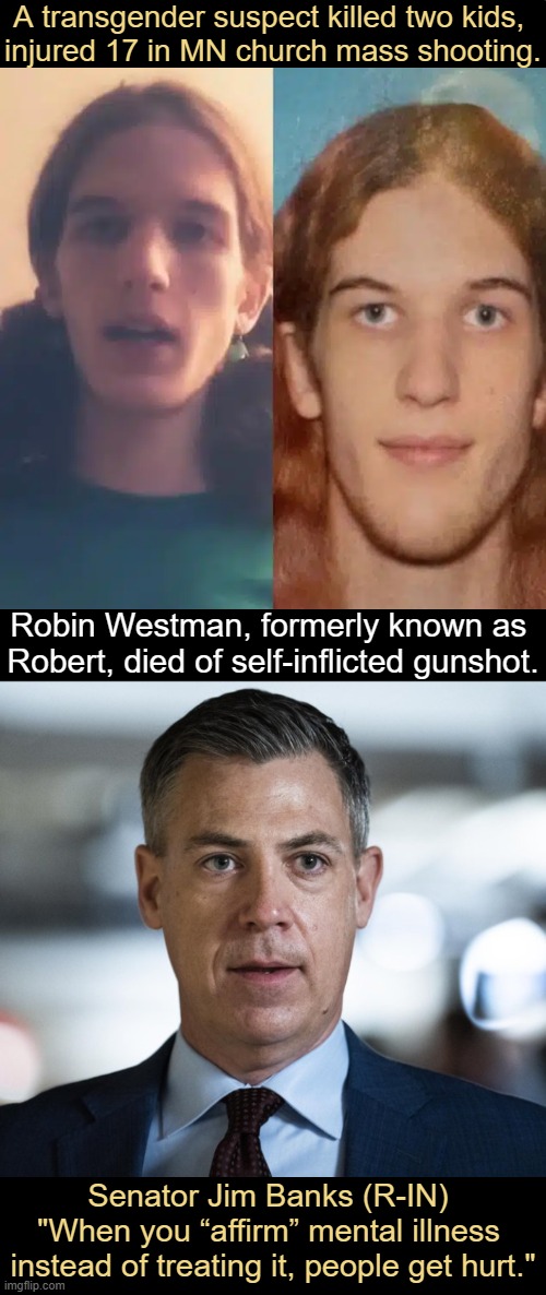 MSNBC: “We won’t go into all the particular details…” (on suspect’s videos & writings). | A transgender suspect killed two kids, 
injured 17 in MN church mass shooting. Robin Westman, formerly known as 
Robert, died of self-inflicted gunshot. Senator Jim Banks (R-IN); "When you “affirm” mental illness 
instead of treating it, people get hurt." | image tagged in shooting,children,minnesota,trans,mental illness,quote | made w/ Imgflip meme maker