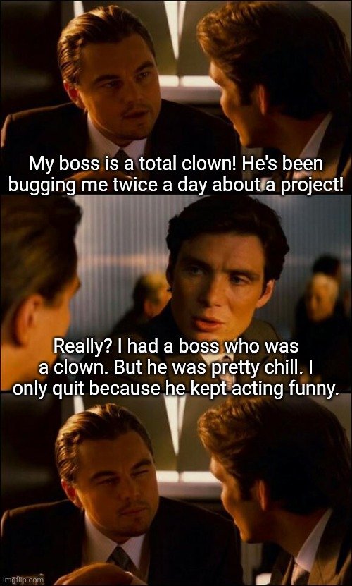 Bad dad clown jokes.... you recognize them when you see them! | My boss is a total clown! He's been bugging me twice a day about a project! Really? I had a boss who was a clown. But he was pretty chill. I only quit because he kept acting funny. | image tagged in di caprio inception,bad joke,clowns,boss,funny,dad joke | made w/ Imgflip meme maker