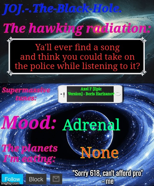 JOJ.-.The-Black-Hole. Announcement template | Ya'll ever find a song and think you could take on the police while listening to it? Axel F [Epic Version] - Boris Harizanov; Adrenal; None | image tagged in joj - the-black-hole announcement template | made w/ Imgflip meme maker