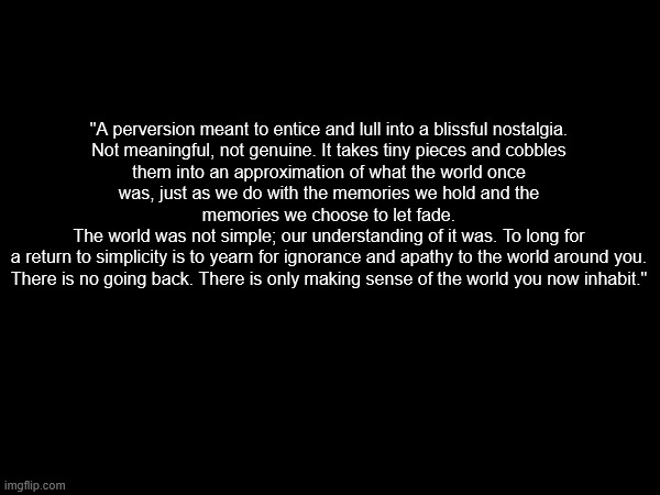 msmg nostalgia got me writing fire | "A perversion meant to entice and lull into a blissful nostalgia.
Not meaningful, not genuine. It takes tiny pieces and cobbles them into an approximation of what the world once was, just as we do with the memories we hold and the memories we choose to let fade.
The world was not simple; our understanding of it was. To long for a return to simplicity is to yearn for ignorance and apathy to the world around you.
There is no going back. There is only making sense of the world you now inhabit." | made w/ Imgflip meme maker