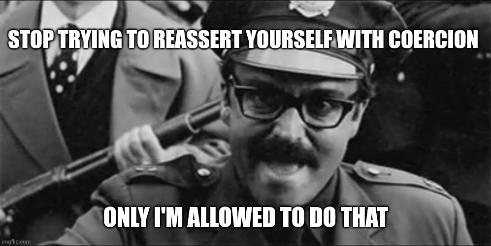 Angry Police | STOP TRYING TO REASSERT YOURSELF WITH COERCION; ONLY I'M ALLOWED TO DO THAT | image tagged in angry police | made w/ Imgflip meme maker