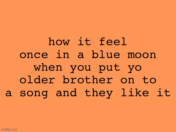IT FEELS SO GOOOOD | how it feel once in a blue moon when you put yo older brother on to a song and they like it | made w/ Imgflip meme maker
