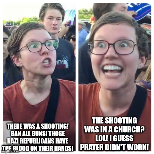 After the Minneapolis, Minnesota church shooting, a lot of leftists disrespected the deaths of the shooting victims | THE SHOOTING WAS IN A CHURCH? LOL! I GUESS PRAYER DIDN'T WORK! THERE WAS A SHOOTING! BAN ALL GUNS! THOSE NAZI REPUBLICANS HAVE THE BLOOD ON THEIR HANDS! | image tagged in social justice warrior hypocrisy,minnesota,minneapolis,church,shooting | made w/ Imgflip meme maker