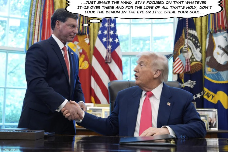 Frankie and Donny | ...JUST SHAKE THE HAND, STAY FOCUSED ON THAT WHATEVER-
IT-IS OVER THERE AND FOR THE LOVE OF ALL THAT'S HOLY, DON'T
LOOK THE DEMON IN THE EYE OR IT'LL STEAL YOUR SOUL... | image tagged in frankie and donny,jokes,politics lol | made w/ Imgflip meme maker