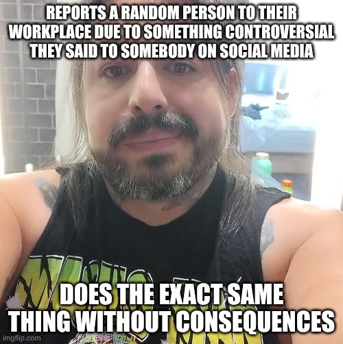 Patrick the Putz | REPORTS A RANDOM PERSON TO THEIR WORKPLACE DUE TO SOMETHING CONTROVERSIAL THEY SAID TO SOMEBODY ON SOCIAL MEDIA; DOES THE EXACT SAME THING WITHOUT CONSEQUENCES | image tagged in patrick the putz | made w/ Imgflip meme maker
