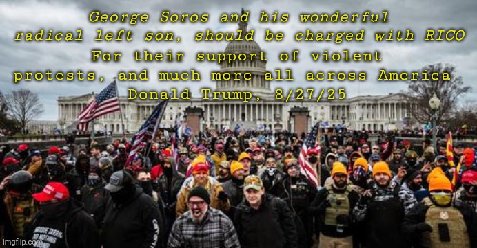 No words | For their support of violent protests, and much more all across America 
Donald Trump, 8/27/25; George Soros and his wonderful radical left son, should be charged with RICO | image tagged in jan 6th,trump accuses others for his crimes,no proof just a feeling,traitor trump,projection | made w/ Imgflip meme maker