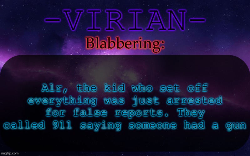 View my previous posts for context | Alr, the kid who set off everything was just arrested for false reports. They called 911 saying someone had a gun | image tagged in virian announcement temp | made w/ Imgflip meme maker