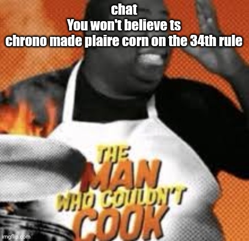 The man who couldn't cook | chat
You won't believe ts
chrono made plaire corn on the 34th rule | image tagged in the man who couldn't cook | made w/ Imgflip meme maker