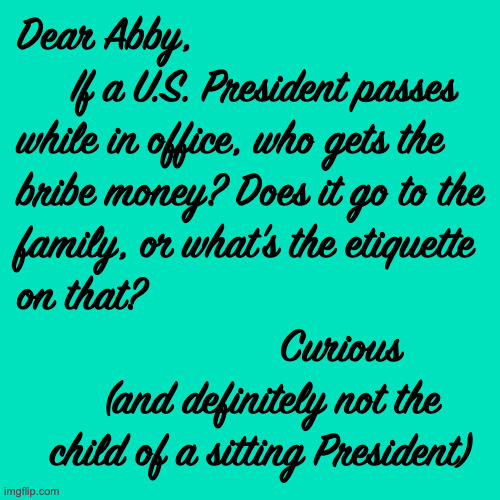 Does anyone know? | Dear Abby,
     If a U.S. President passes
while in office, who gets the
bribe money? Does it go to the
family, or what's the etiquette
on that?
                        Curious
        (and definitely not the
   child of a sitting President) | image tagged in memes,trump,etiquette | made w/ Imgflip meme maker