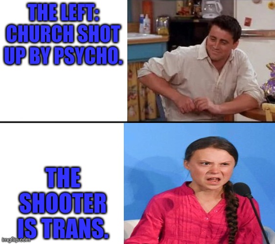 Priorities | THE LEFT: CHURCH SHOT UP BY PSYCHO. THE SHOOTER IS TRANS. | image tagged in surprised joey,greta thunberg how dare you | made w/ Imgflip meme maker