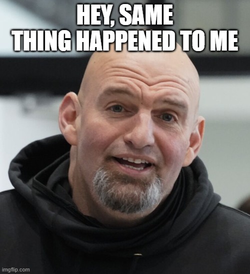 John Fetterman | HEY, SAME THING HAPPENED TO ME | image tagged in john fetterman | made w/ Imgflip meme maker