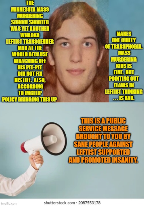 How many insane transgenders have committed mass murder over the past five years? | THE MINNESOTA MASS MURDERING SCHOOL SHOOTER WAS YET ANOTHER WHACKO LEFTIST TRANSGENDER MAD AT THE WORLD BECAUSE WHACKING OFF HIS PEE-PEE DID NOT FIX HIS LIFE.  ALSO,  ACCORDING TO IMGFLIP POLICY BRINGING THIS UP; MAKES ONE GUILTY OF TRANSPHOBIA.  MASS MURDERING KIDS IS FINE.  BUT POINTING OUT FLAWS IN LEFTIST THINKING . . . IS BAD. THIS IS A PUBLIC SERVICE MESSAGE BROUGHT TO YOU BY SANE PEOPLE AGAINST LEFTIST SUPPORTED AND PROMOTED INSANITY. | image tagged in yep | made w/ Imgflip meme maker