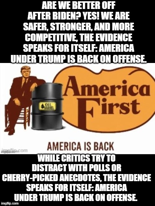 Are we better off? | ARE WE BETTER OFF AFTER BIDEN? YES! WE ARE SAFER, STRONGER, AND MORE COMPETITIVE, THE EVIDENCE SPEAKS FOR ITSELF: AMERICA UNDER TRUMP IS BACK ON OFFENSE. WHILE CRITICS TRY TO DISTRACT WITH POLLS OR CHERRY-PICKED ANECDOTES, THE EVIDENCE SPEAKS FOR ITSELF: AMERICA UNDER TRUMP IS BACK ON OFFENSE. | image tagged in better | made w/ Imgflip meme maker