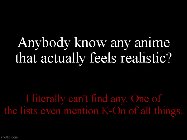 Asking stupid imgflip users is my last resort. | Anybody know any anime that actually feels realistic? I literally can't find any. One of the lists even mention K-On of all things. | made w/ Imgflip meme maker