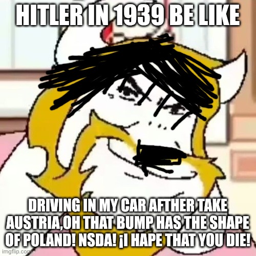 Asgore Meme | HITLER IN 1939 BE LIKE DRIVING IN MY CAR AFTHER TAKE AUSTRIA,OH THAT BUMP HAS THE SHAPE OF POLAND! NSDA! ¡I HAPE THAT YOU DIE! | image tagged in asgore meme | made w/ Imgflip meme maker