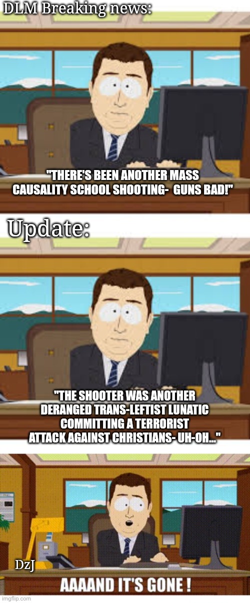 DLM (Dead Legacy Media) - Sorry, doesn't fit our narrative | DLM Breaking news:; "THERE'S BEEN ANOTHER MASS CAUSALITY SCHOOL SHOOTING-  GUNS BAD!"; Update:; "THE SHOOTER WAS ANOTHER DERANGED TRANS-LEFTIST LUNATIC COMMITTING A TERRORIST ATTACK AGAINST CHRISTIANS- UH-OH..."; DzJ | image tagged in aaaaand its gone,libtard,dumbass,communist socialist,lunatic,freaks | made w/ Imgflip meme maker