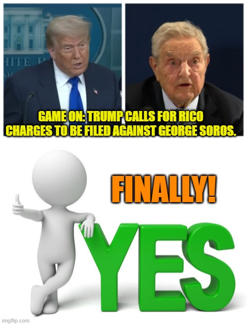Finally!  But this should have been done decades ago. | GAME ON: TRUMP CALLS FOR RICO CHARGES TO BE FILED AGAINST GEORGE SOROS. FINALLY! | image tagged in yep | made w/ Imgflip meme maker