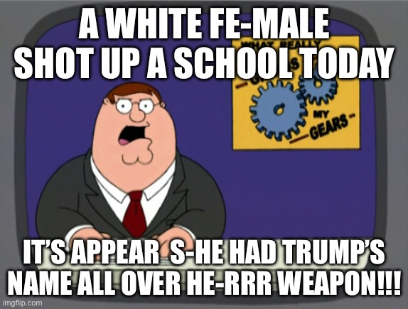 Peter Griffin News | A WHITE FE-MALE SHOT UP A SCHOOL TODAY; IT’S APPEAR  S-HE HAD TRUMP’S NAME ALL OVER HE-RRR WEAPON!!! | image tagged in memes,peter griffin news,politics,political meme,news,transgender | made w/ Imgflip meme maker