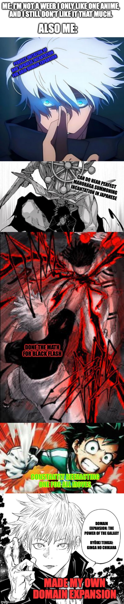 (Long Meme Alert!) I don't even like JJK (-_-) | ME: I'M NOT A WEEB I ONLY LIKE ONE ANIME,
AND I STILL DON'T LIKE IT THAT MUCH. ALSO ME:; PERFECT IMITATION OF AND JAPANESE INCANTATION FOR GOJO DOMAIN EXPANSION; CAN DO NEAR PERFECT MAHORAGA SUMMONING INCANTATION IN JAPANESE; DONE THE MATH FOR BLACK FLASH; CONSTANTLY REENACTING ONE FOR ALL MOVES; DOMAIN EXPANSION: THE POWER OF THE GALAXY
 
RYŌIKI TENKAI: GINGA NO CHIKARA; MADE MY OWN DOMAIN EXPANSION | image tagged in mahoraga summoning,black flash,detroit smash,gojo domain expansion,anime,bruh | made w/ Imgflip meme maker