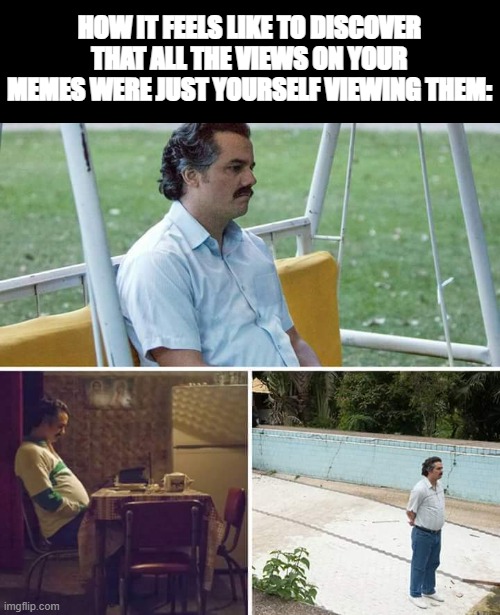 Like, this seriously happened to me. | HOW IT FEELS LIKE TO DISCOVER THAT ALL THE VIEWS ON YOUR MEMES WERE JUST YOURSELF VIEWING THEM: | image tagged in memes,sad pablo escobar,why | made w/ Imgflip meme maker