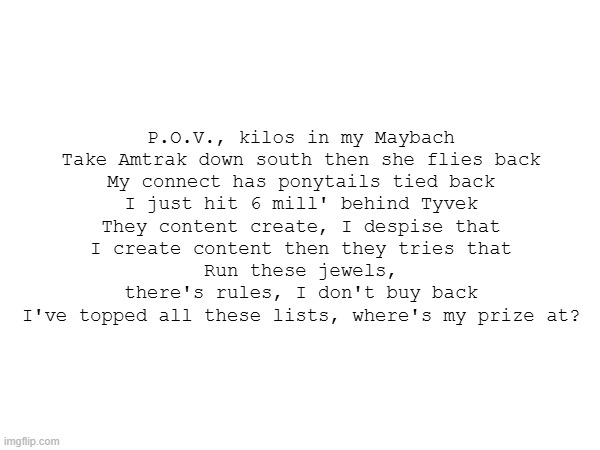 P.O.V., kilos in my Maybach
Take Amtrak down south then she flies back
My connect has ponytails tied back
I just hit 6 mill' behind Tyvek
They content create, I despise that
I create content then they tries that
Run these jewels, there's rules, I don't buy back
I've topped all these lists, where's my prize at? | made w/ Imgflip meme maker