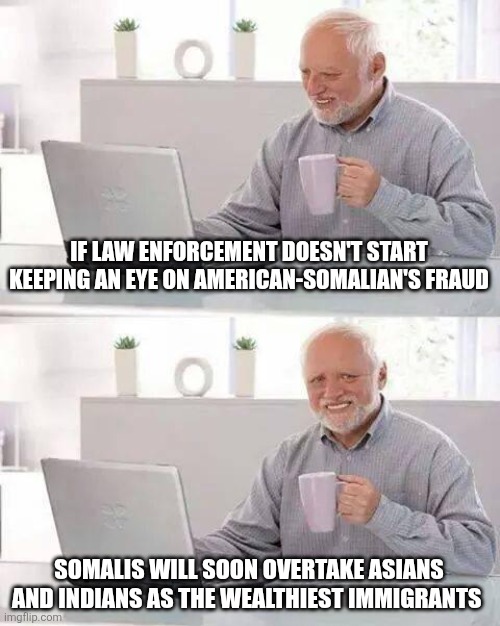 Hide the Pain Harold | IF LAW ENFORCEMENT DOESN'T START KEEPING AN EYE ON AMERICAN-SOMALIAN'S FRAUD; SOMALIS WILL SOON OVERTAKE ASIANS AND INDIANS AS THE WEALTHIEST IMMIGRANTS | image tagged in memes,hide the pain harold | made w/ Imgflip meme maker