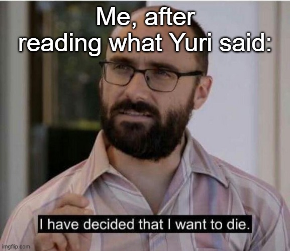 I have decided that I want to die | Me, after reading what Yuri said: | image tagged in i have decided that i want to die | made w/ Imgflip meme maker
