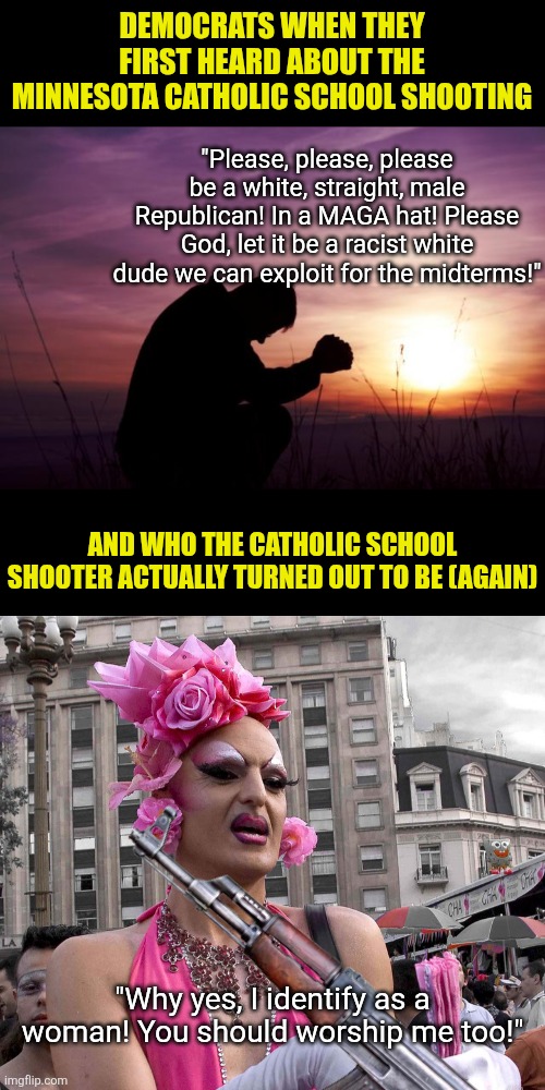 Democrats only pray when school shootings occur now... because their favorite demographic is always responsible | DEMOCRATS WHEN THEY FIRST HEARD ABOUT THE MINNESOTA CATHOLIC SCHOOL SHOOTING; "Please, please, please be a white, straight, male Republican! In a MAGA hat! Please God, let it be a racist white dude we can exploit for the midterms!"; AND WHO THE CATHOLIC SCHOOL SHOOTER ACTUALLY TURNED OUT TO BE (AGAIN); "Why yes, I identify as a woman! You should worship me too!" | image tagged in tranny,prayer,crying democrats,liberal hypocrisy,mental illness,stop it get some help | made w/ Imgflip meme maker