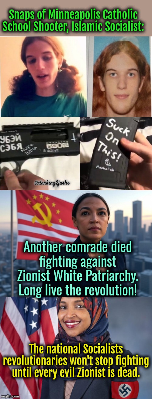 Ah Christian Children, greatest threat to Socialist Diversity! Daily Reminder: Islamism = National Socialism. | Snaps of Minneapolis Catholic School Shooter, Islamic Socialist:; @darking2jarlie; Another comrade died fighting against Zionist White Patriarchy. Long live the revolution! The national Socialists revolutionaries won't stop fighting until every evil Zionist is dead. | image tagged in supreme leader aoc,socialism,communism,islam,minnesota,religion of peace | made w/ Imgflip meme maker