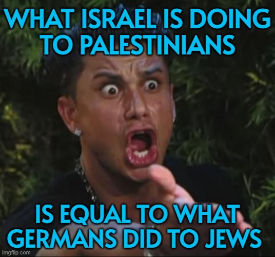What Israel Is Doing To Palestinians Is Equal To What Germans Did To Jews | WHAT ISRAEL IS DOING
TO PALESTINIANS; IS EQUAL TO WHAT
GERMANS DID TO JEWS | image tagged in memes,dj pauly d,holocaust,nazis,genocide,palestine | made w/ Imgflip meme maker
