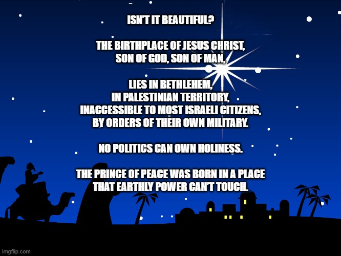 Beautiful | ISN’T IT BEAUTIFUL?
 
THE BIRTHPLACE OF JESUS CHRIST,
SON OF GOD, SON OF MAN,
 
LIES IN BETHLEHEM,
IN PALESTINIAN TERRITORY,
INACCESSIBLE TO MOST ISRAELI CITIZENS,
BY ORDERS OF THEIR OWN MILITARY.
 
NO POLITICS CAN OWN HOLINESS.
 
THE PRINCE OF PEACE WAS BORN IN A PLACE
THAT EARTHLY POWER CAN’T TOUCH. | image tagged in star of bethlehem,jesus christ,holy,real holy land | made w/ Imgflip meme maker