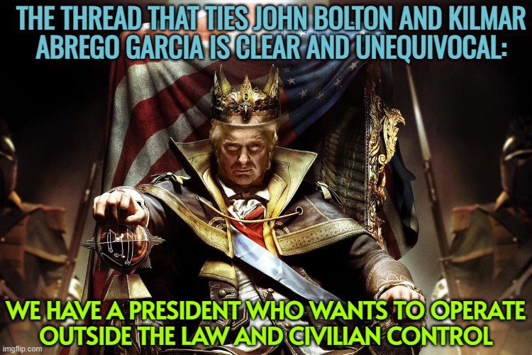 Despotism And Totalitarianism At The Door | THE THREAD THAT TIES JOHN BOLTON AND KILMAR
ABREGO GARCIA IS CLEAR AND UNEQUIVOCAL:; WE HAVE A PRESIDENT WHO WANTS TO OPERATE
OUTSIDE THE LAW AND CIVILIAN CONTROL | image tagged in evil king trump,donald trump,despotic donald,tyranny,donald trump small brain,fuck donald trump | made w/ Imgflip meme maker