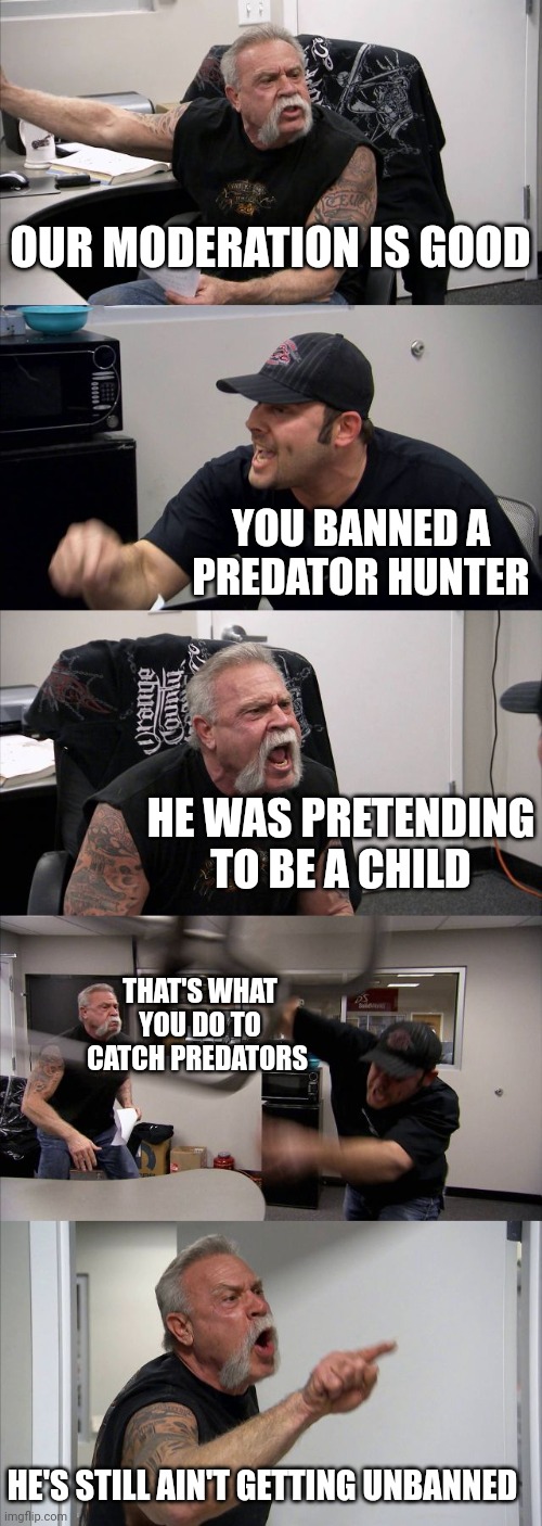 American Chopper Argument | OUR MODERATION IS GOOD; YOU BANNED A PREDATOR HUNTER; HE WAS PRETENDING TO BE A CHILD; THAT'S WHAT YOU DO TO CATCH PREDATORS; HE'S STILL AIN'T GETTING UNBANNED | image tagged in memes,american chopper argument | made w/ Imgflip meme maker
