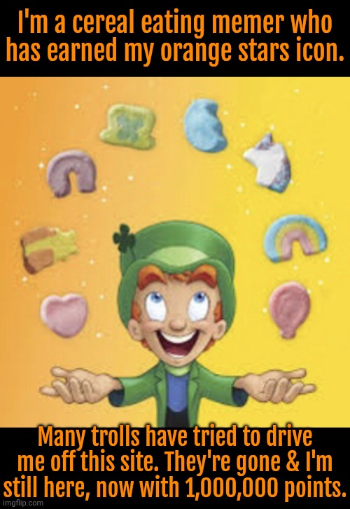 Next: cyan stars at 1,200,000 points | I'm a cereal eating memer who
has earned my orange stars icon. Many trolls have tried to drive me off this site. They're gone & I'm
still here, now with 1,000,000 points. | image tagged in lucky charms,troll smasher,survival,pride,achievement unlocked,imgflippers | made w/ Imgflip meme maker