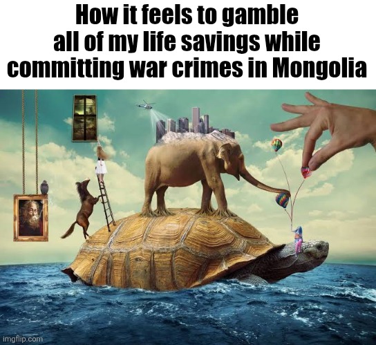How it feels to gamble all of my life savings while committing war crimes in Mongolia | made w/ Imgflip meme maker