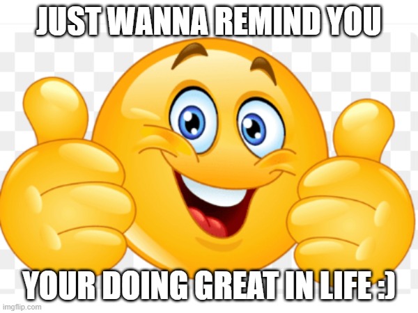 happy | JUST WANNA REMIND YOU; YOUR DOING GREAT IN LIFE :) | image tagged in idk what to put here | made w/ Imgflip meme maker