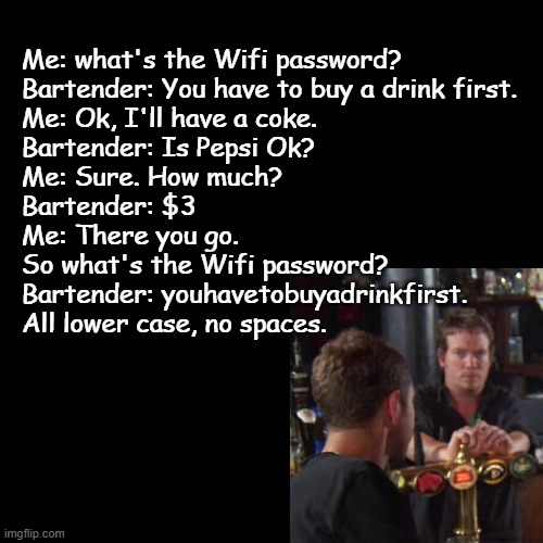 Whats the wifi password? | Me: what's the Wifi password?
Bartender: You have to buy a drink first.
Me: Ok, I'll have a coke.
Bartender: Is Pepsi Ok?
Me: Sure. How much? 
Bartender: $3
Me: There you go. 
So what's the Wifi password?
Bartender: youhavetobuyadrinkfirst. 
All lower case, no spaces. | image tagged in black square,bartender,drink,password,wifi | made w/ Imgflip meme maker