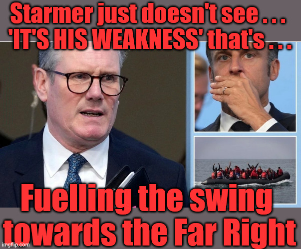 Starmer is - Fuelling the swing towards the Far Right | Starmer just doesn't see . . . 
'IT'S HIS WEAKNESS' that's . . . #Immigration #Starmerout #Labour #KeirStarmer #labourisdead  #nevervotelabour #Antisemitism #Savile #Paedo #Worboys #GroomingGangs #Paedophile #IllegalImmigration #Immigrants #Invasion #StarmerResign #strikes
Immigration Starmerout Labour KeirStarmer labourisdead Illegal Immigration Immigrants Invasion
StarmerResign Island of strangers Slit Throat Ricky Jones Lucy Connolly Two-Tier Justice Ricky Jones; Fuelling the swing 
towards the Far Right | image tagged in immigration starmerout labour,illegal immigrants invasion,starmerresign island of strangers | made w/ Imgflip meme maker