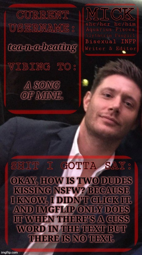 The Only Time MSMG Admin Have Lightning Fast Reflexes Is When It Comes To Gay Fanart | tea-n-a-beating; A SONG OF MINE. OKAY, HOW IS TWO DUDES
KISSING NSFW? BECAUSE
I KNOW, I DIDN'T CLICK IT.
AND IMGFLIP ONLY DOES
IT WHEN THERE'S A CUSS
WORD IN THE TEXT BUT
THERE IS NO TEXT. | image tagged in kiermick jensen ackles,wow just wow,hating on the gays,mod abuse i think,excuse me what the fuck,fanart | made w/ Imgflip meme maker