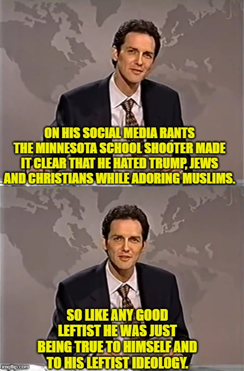Meanwhile the fanatically leftist loyal media is desperately trying to disengage from this story. | ON HIS SOCIAL MEDIA RANTS THE MINNESOTA SCHOOL SHOOTER MADE IT CLEAR THAT HE HATED TRUMP, JEWS AND CHRISTIANS WHILE ADORING MUSLIMS. SO LIKE ANY GOOD LEFTIST HE WAS JUST BEING TRUE TO HIMSELF AND TO HIS LEFTIST IDEOLOGY. | image tagged in weekend update with norm | made w/ Imgflip meme maker
