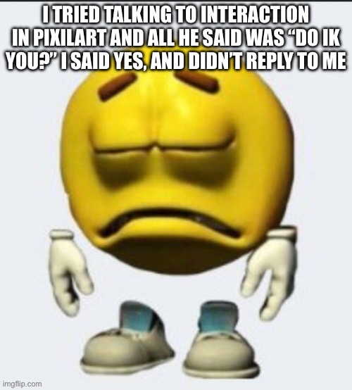 I don’t normally upload in streams I don’t like, but i felt like posting this here, for some reason | I TRIED TALKING TO INTERACTION IN PIXILART AND ALL HE SAID WAS “DO IK YOU?” I SAID YES, AND DIDN’T REPLY TO ME | image tagged in sad emoji | made w/ Imgflip meme maker