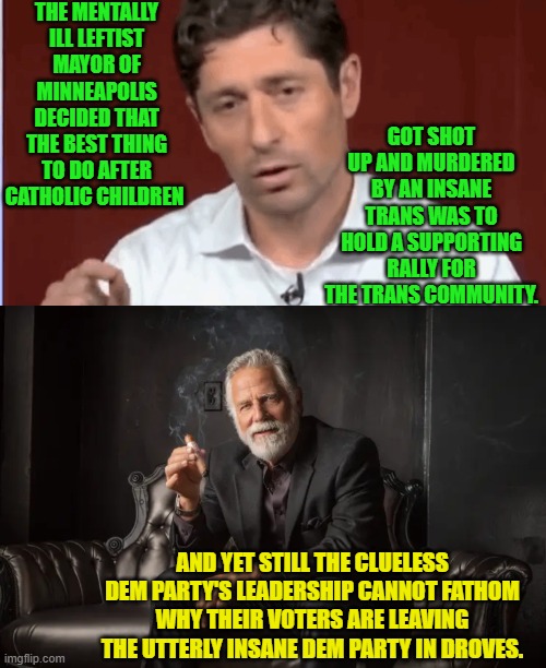 Seriously the DNC can't figure out WHY people are spitting on their politicians nowadays. | THE MENTALLY ILL LEFTIST MAYOR OF MINNEAPOLIS DECIDED THAT THE BEST THING TO DO AFTER CATHOLIC CHILDREN; GOT SHOT UP AND MURDERED BY AN INSANE TRANS WAS TO HOLD A SUPPORTING RALLY FOR THE TRANS COMMUNITY. AND YET STILL THE CLUELESS DEM PARTY'S LEADERSHIP CANNOT FATHOM WHY THEIR VOTERS ARE LEAVING THE UTTERLY INSANE DEM PARTY IN DROVES. | image tagged in yep | made w/ Imgflip meme maker