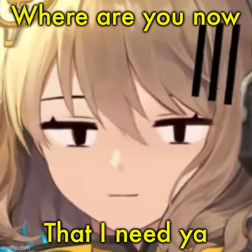 Anis | Where are you now; That I need ya | image tagged in anis | made w/ Imgflip meme maker