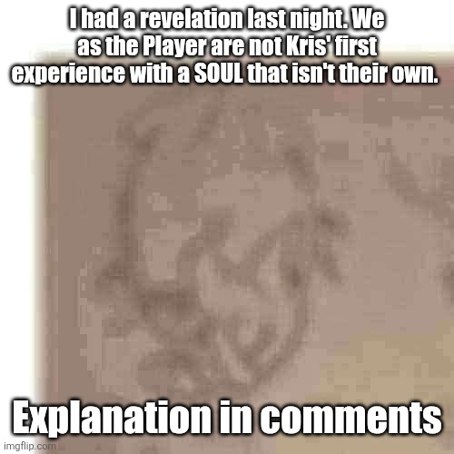 ngl after chapter 3 and 4, I'm really not sure if I still want to try and do what Kris wants. | I had a revelation last night. We as the Player are not Kris' first experience with a SOUL that isn't their own. Explanation in comments | image tagged in guys i have a theory | made w/ Imgflip meme maker