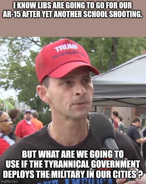 Guns | I KNOW LIBS ARE GOING TO GO FOR OUR AR-15 AFTER YET ANOTHER SCHOOL SHOOTING. BUT WHAT ARE WE GOING TO USE IF THE TYRANNICAL GOVERNMENT DEPLOYS THE MILITARY IN OUR CITIES ? | image tagged in trump supporter,maga,mass shooting,gun control,donald trump,trump | made w/ Imgflip meme maker