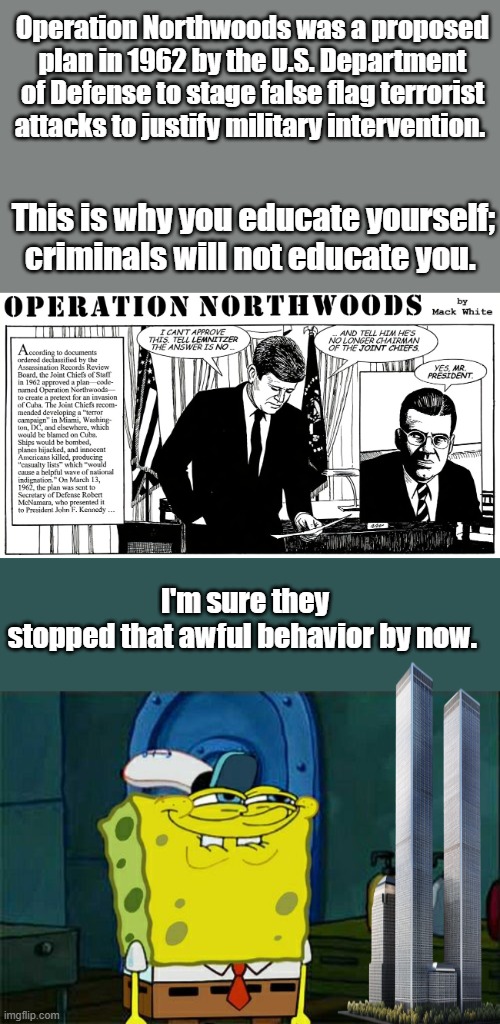 Operation Northwoods was a proposed plan in 1962 by the U.S. Department of Defense to stage false flag terrorist attacks to justify military intervention. This is why you educate yourself; criminals will not educate you. I'm sure they stopped that awful behavior by now. | image tagged in memes,don't you squidward | made w/ Imgflip meme maker