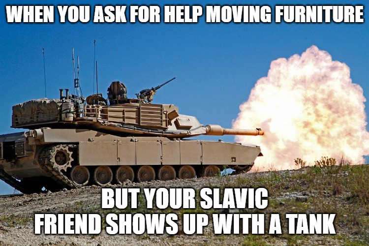 Slavic Abraham Tanks | WHEN YOU ASK FOR HELP MOVING FURNITURE; BUT YOUR SLAVIC FRIEND SHOWS UP WITH A TANK | image tagged in slavic abraham tanks,slavic lives matter,slavic tank | made w/ Imgflip meme maker