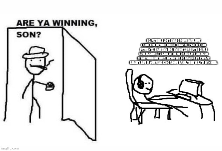 Are ya winning son? | NO, FATHER, I LOST. I'M A GROWN MAN, BUT I STILL LIVE IN YOUR HOUSE. I HAVEN'T PAID MY CAR PAYMENTS. I HATE MY JOB. I'M NOT SURE IF THE GIRL I LOVE IS GOING TO STAY WITH ME OR NOT. MY LIFE IS SO DISAPPOINTING THAT I RESORTED TO GAMING TO ESCAPE REALITY. BUT IF YOU'RE ASKING ABOUT GAME, THEN YES, I'M WINNING. | image tagged in are ya winning son | made w/ Imgflip meme maker